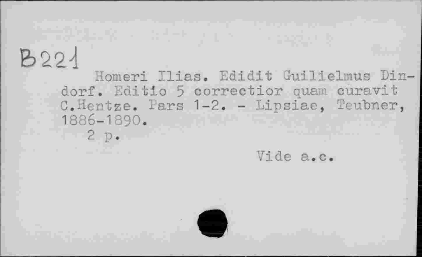 ﻿Ь22<[
Homeri Ilias. Edidit Guilielmus Din-dorf. Edit io 5 correct ior quam, curavit C.Hentze. Pars 1-2. - Lipsiae, Teubner, 1886-1890.
2 p.
Vide a.c.